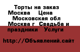 Торты на заказ.  Москва  › Цена ­ 800 - Московская обл., Москва г. Свадьба и праздники » Услуги   